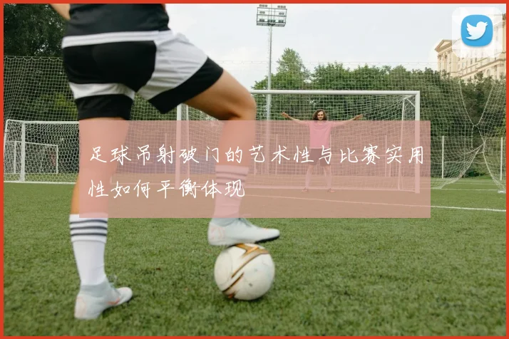 足球吊射破门的艺术性与比赛实用性如何平衡体现